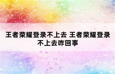 王者荣耀登录不上去 王者荣耀登录不上去咋回事